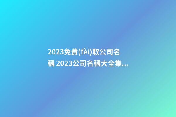 2023免費(fèi)取公司名稱 2023公司名稱大全集最新-第1張-公司起名-玄機(jī)派